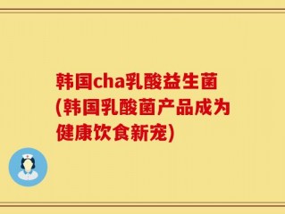 韩国cha乳酸益生菌(韩国乳酸菌产品成为健康饮食新宠)
