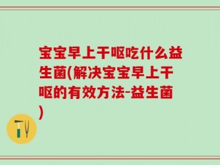 宝宝早上干呕吃什么益生菌(解决宝宝早上干呕的有效方法-益生菌)