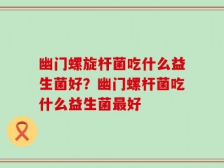 幽门螺旋杆菌吃什么益生菌好？幽门螺杆菌吃什么益生菌最好