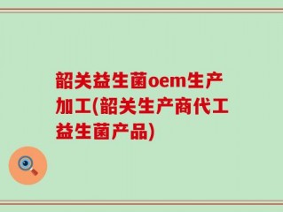 韶关益生菌oem生产加工(韶关生产商代工益生菌产品)