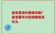 益生菌消化肠道动画？益生菌可以促进肠道消化么