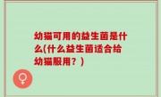幼猫可用的益生菌是什么(什么益生菌适合给幼猫服用？)