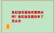鱼缸益生菌加完要换水吗？鱼缸益生菌放多了怎么办