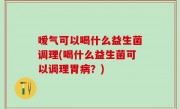 嗳气可以喝什么益生菌调理(喝什么益生菌可以调理胃病？)