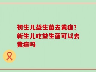 初生儿益生菌去黄疸？新生儿吃益生菌可以去黄疸吗