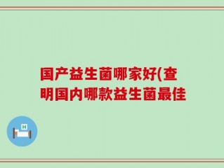 国产益生菌哪家好(查明国内哪款益生菌最佳