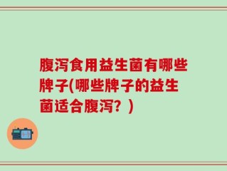 腹泻食用益生菌有哪些牌子(哪些牌子的益生菌适合腹泻？)