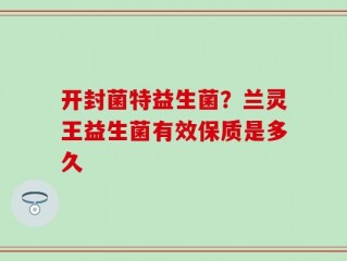 开封菌特益生菌？兰灵王益生菌有效保质是多久