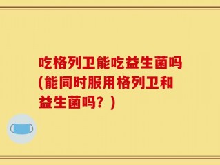 吃格列卫能吃益生菌吗(能同时服用格列卫和益生菌吗？)