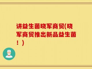 讲益生菌晓军商贸(晓军商贸推出新品益生菌！)