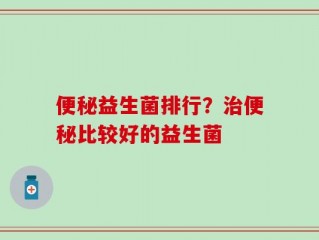 便秘益生菌排行？治便秘比较好的益生菌