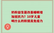 奶粉益生菌改善睡眠增加抵抗力？10岁儿童喝什么奶粉提高免疫力