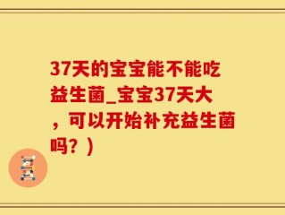 37天的宝宝能不能吃益生菌_宝宝37天大，可以开始补充益生菌吗？)