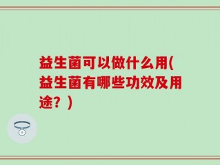 益生菌可以做什么用(益生菌有哪些功效及用途？)