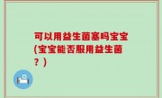 可以用益生菌塞吗宝宝(宝宝能否服用益生菌？)