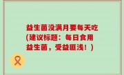 益生菌没满月要每天吃(建议标题：每日食用益生菌，受益匪浅！)