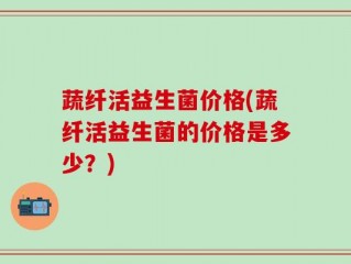 蔬纤活益生菌价格(蔬纤活益生菌的价格是多少？)