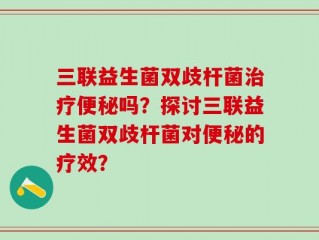 三联益生菌双歧杆菌治疗便秘吗？探讨三联益生菌双歧杆菌对便秘的疗效？