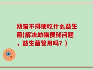 幼猫不排便吃什么益生菌(解决幼猫便秘问题，益生菌管用吗？)