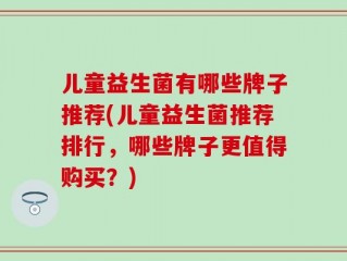 儿童益生菌有哪些牌子推荐(儿童益生菌推荐排行，哪些牌子更值得购买？)