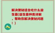 解决便秘适合吃什么益生菌(益生菌种类详解，帮助你解决便秘问题！)