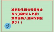 减肥益生菌每天最多吃多少(减肥达人必看：益生菌摄入量应控制在多少？)
