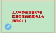 上火喝杯益生菌好吗(饮用益生菌能解决上火问题吗？)