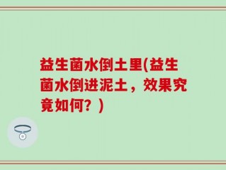 益生菌水倒土里(益生菌水倒进泥土，效果究竟如何？)