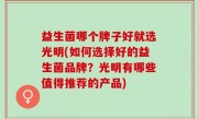 益生菌哪个牌子好就选光明(如何选择好的益生菌品牌？光明有哪些值得推荐的产品)