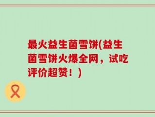 最火益生菌雪饼(益生菌雪饼火爆全网，试吃评价超赞！)