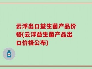 云浮出口益生菌产品价格(云浮益生菌产品出口价格公布)