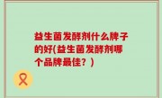 益生菌发酵剂什么牌子的好(益生菌发酵剂哪个品牌最佳？)