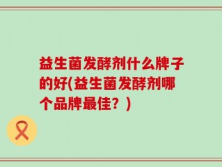 益生菌发酵剂什么牌子的好(益生菌发酵剂哪个品牌最佳？)