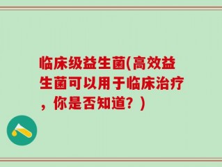 临床级益生菌(高效益生菌可以用于临床治疗，你是否知道？)