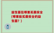 益生菌在哪里买最安全(哪里能买最安全的益生菌？)