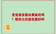 宝宝益生菌水果能吃吗？婴幼儿吃益生菌好吗