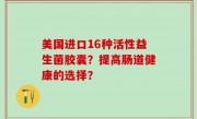 美国进口16种活性益生菌胶囊？提高肠道健康的选择？