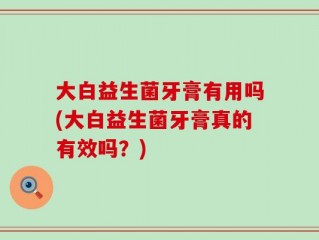 大白益生菌牙膏有用吗(大白益生菌牙膏真的有效吗？)