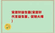 宋亚轩益生菌(宋亚轩代言益生菌，促销火爆)