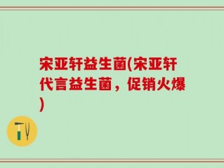 宋亚轩益生菌(宋亚轩代言益生菌，促销火爆)