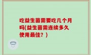 吃益生菌需要吃几个月吗(益生菌需连续多久使用最佳？)