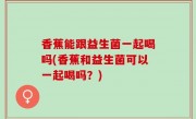 香蕉能跟益生菌一起喝吗(香蕉和益生菌可以一起喝吗？)