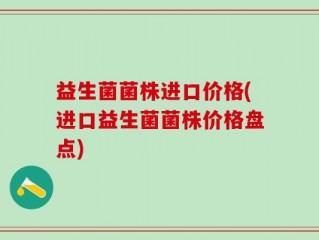 益生菌菌株进口价格(进口益生菌菌株价格盘点)