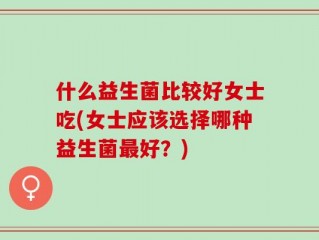 什么益生菌比较好女士吃(女士应该选择哪种益生菌最好？)