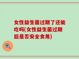 女性益生菌过期了还能吃吗(女性益生菌过期后是否安全食用)
