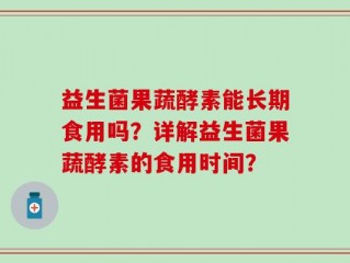 益生菌果蔬酵素能长期食用吗？详解益生菌果蔬酵素的食用时间？