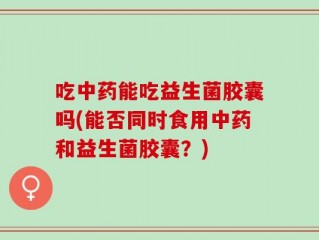 吃中药能吃益生菌胶囊吗(能否同时食用中药和益生菌胶囊？)