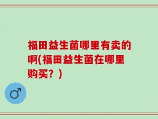 福田益生菌哪里有卖的啊(福田益生菌在哪里购买？)