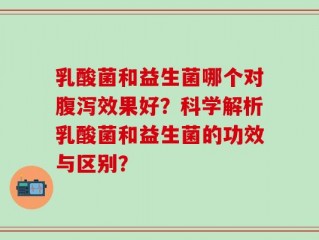 乳酸菌和益生菌哪个对腹泻效果好？科学解析乳酸菌和益生菌的功效与区别？