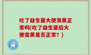 吃了益生菌大便发黑正常吗(吃了益生菌后大便变黑是否正常？)
